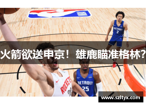 火箭欲送申京！雄鹿瞄准格林？