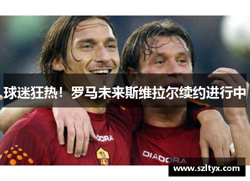 球迷狂热！罗马未来斯维拉尔续约进行中